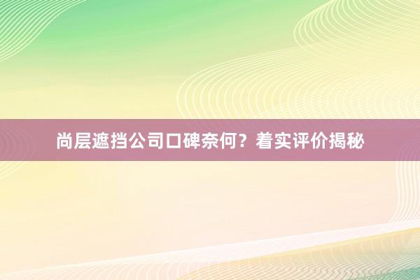 尚层遮挡公司口碑奈何？着实评价揭秘